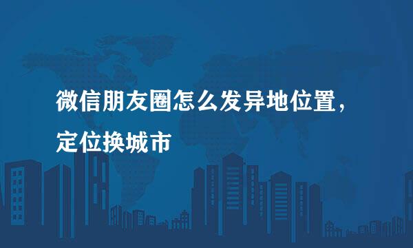 微信朋友圈怎么发异地位置，定位换城市