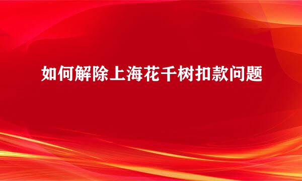 如何解除上海花千树扣款问题