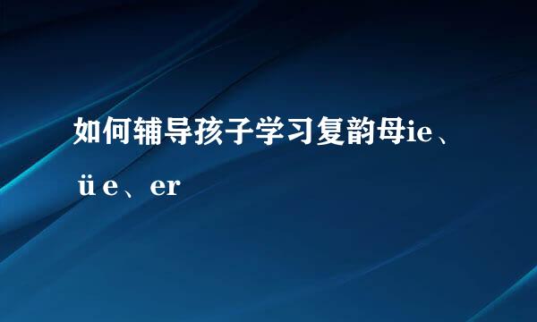 如何辅导孩子学习复韵母ie、üe、er