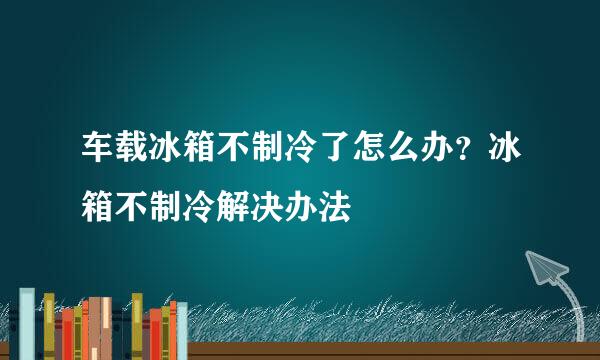 车载冰箱不制冷了怎么办？冰箱不制冷解决办法