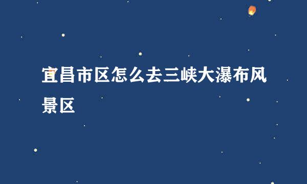 宜昌市区怎么去三峡大瀑布风景区
