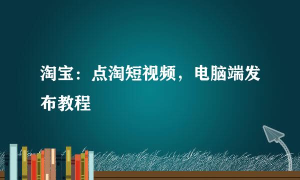 淘宝：点淘短视频，电脑端发布教程