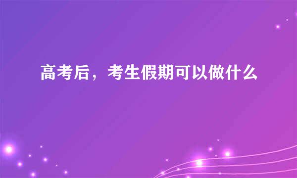 高考后，考生假期可以做什么