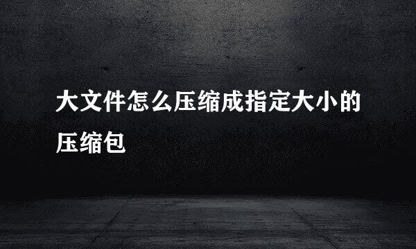 大文件怎么压缩成指定大小的压缩包
