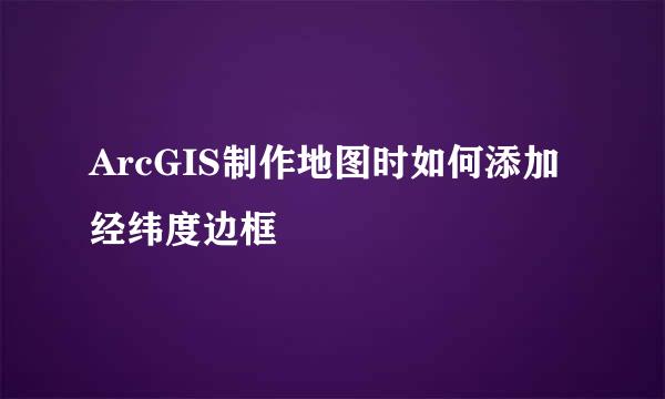 ArcGIS制作地图时如何添加经纬度边框