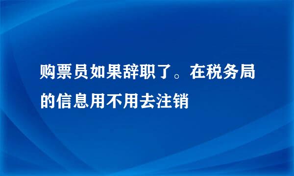 购票员如果辞职了。在税务局的信息用不用去注销