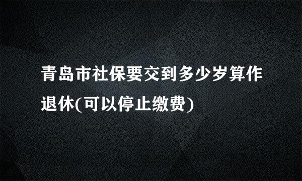 青岛市社保要交到多少岁算作退休(可以停止缴费)