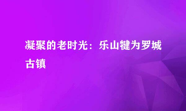 凝聚的老时光：乐山犍为罗城古镇
