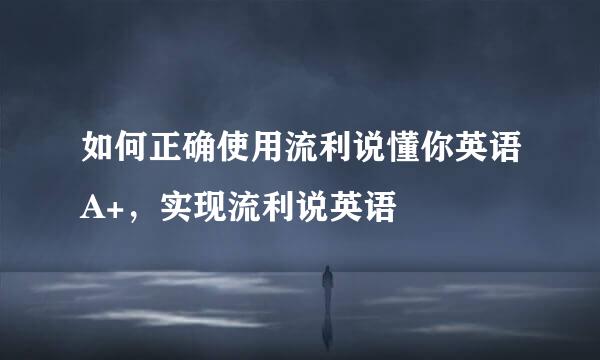 如何正确使用流利说懂你英语A+，实现流利说英语