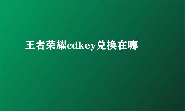 王者荣耀cdkey兑换在哪