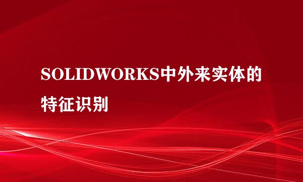 SOLIDWORKS中外来实体的特征识别