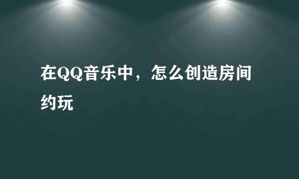 在QQ音乐中，怎么创造房间约玩