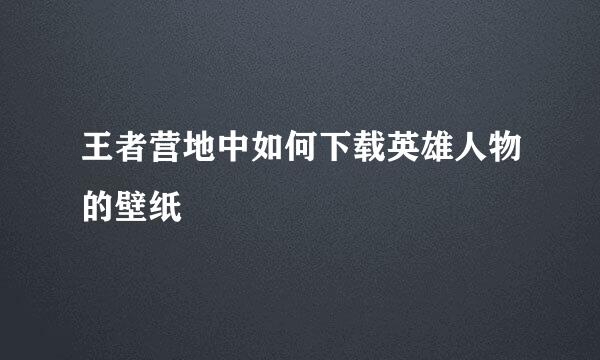王者营地中如何下载英雄人物的壁纸
