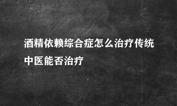 酒精依赖综合症怎么治疗传统中医能否治疗