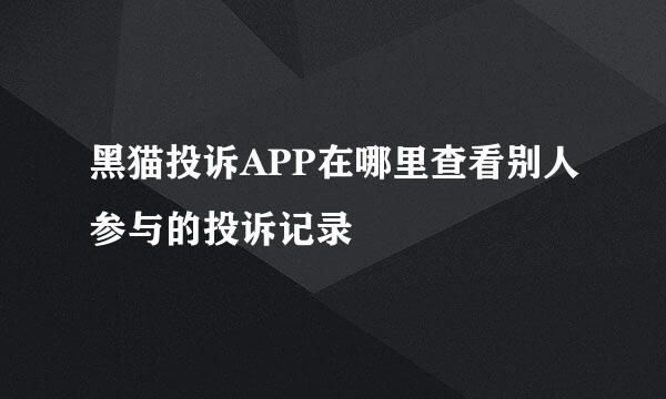 黑猫投诉APP在哪里查看别人参与的投诉记录