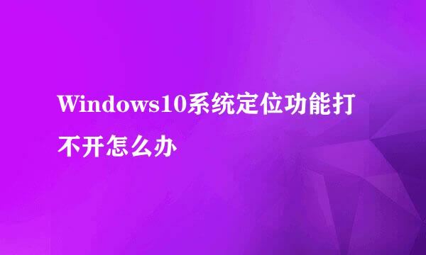 Windows10系统定位功能打不开怎么办