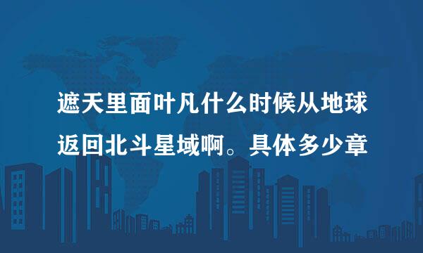 遮天里面叶凡什么时候从地球返回北斗星域啊。具体多少章