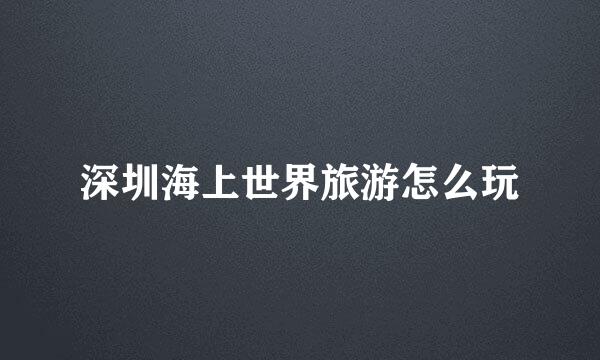 深圳海上世界旅游怎么玩