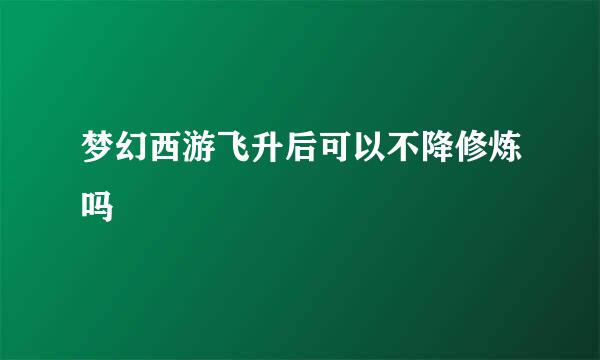 梦幻西游飞升后可以不降修炼吗