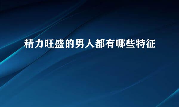精力旺盛的男人都有哪些特征