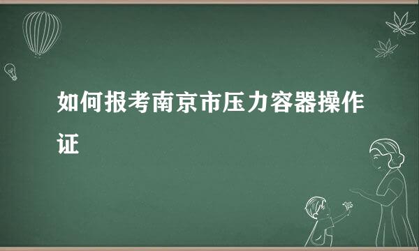 如何报考南京市压力容器操作证