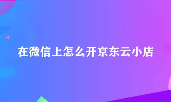 在微信上怎么开京东云小店