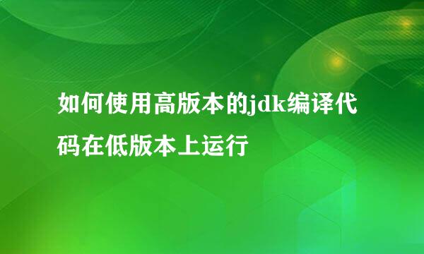 如何使用高版本的jdk编译代码在低版本上运行