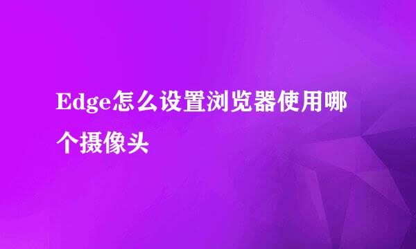 Edge怎么设置浏览器使用哪个摄像头