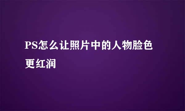 PS怎么让照片中的人物脸色更红润