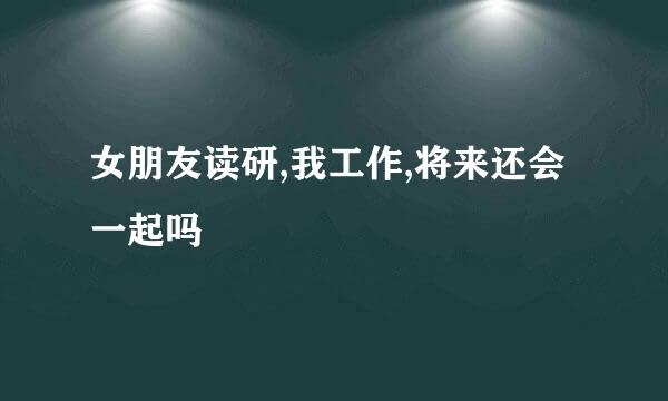 女朋友读研,我工作,将来还会一起吗