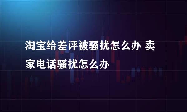 淘宝给差评被骚扰怎么办 卖家电话骚扰怎么办