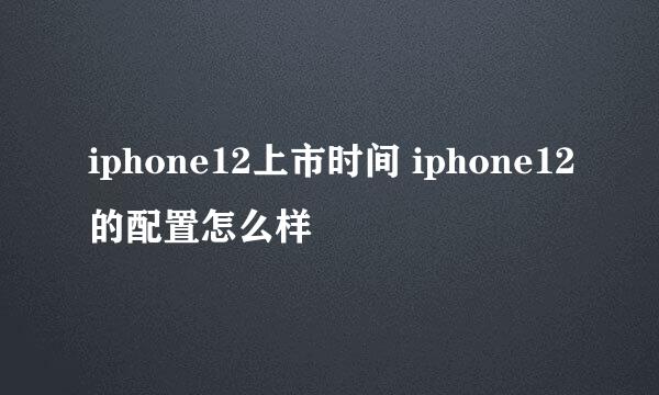iphone12上市时间 iphone12的配置怎么样