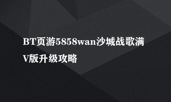 BT页游5858wan沙城战歌满V版升级攻略