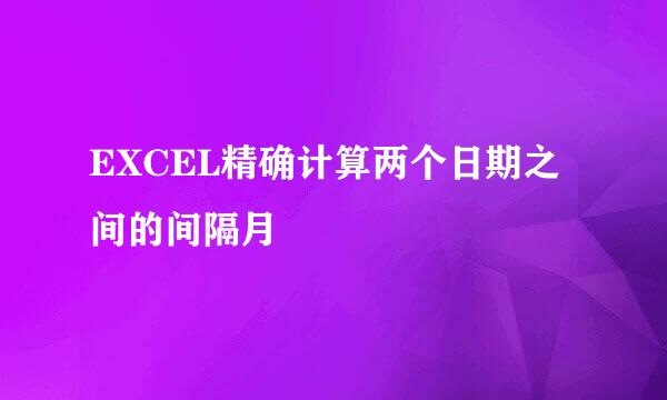EXCEL精确计算两个日期之间的间隔月
