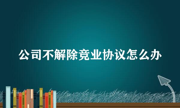 公司不解除竞业协议怎么办