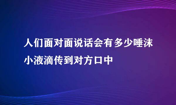 人们面对面说话会有多少唾沫小液滴传到对方口中