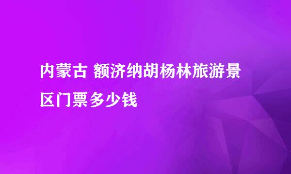 内蒙古 额济纳胡杨林旅游景区门票多少钱