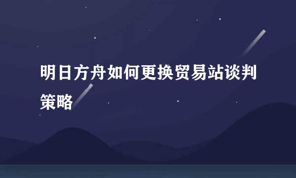 明日方舟如何更换贸易站谈判策略