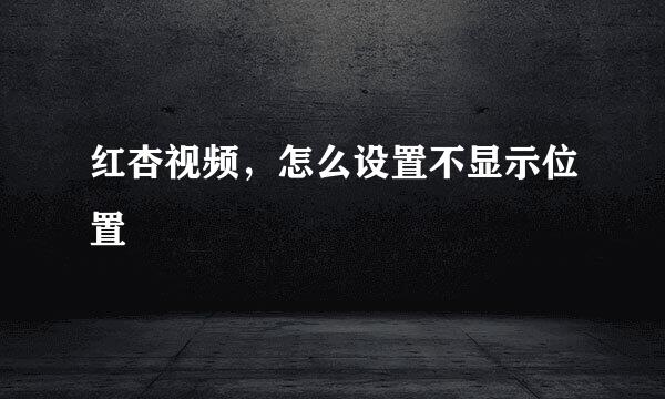 红杏视频，怎么设置不显示位置