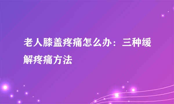老人膝盖疼痛怎么办：三种缓解疼痛方法