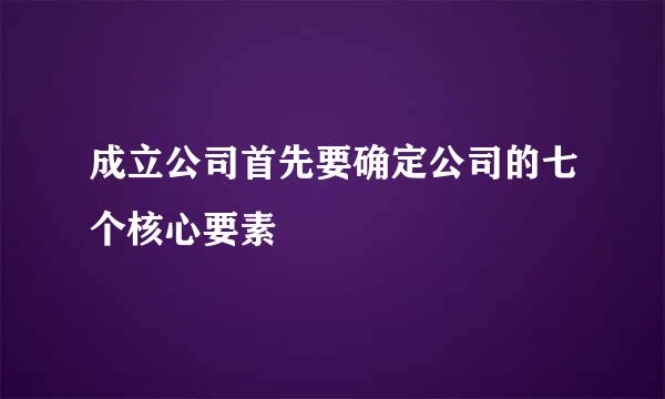 成立公司首先要确定公司的七个核心要素