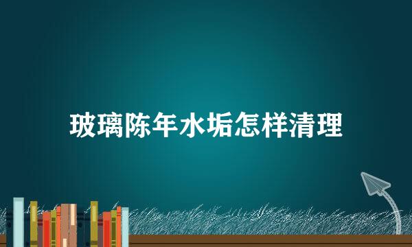 玻璃陈年水垢怎样清理