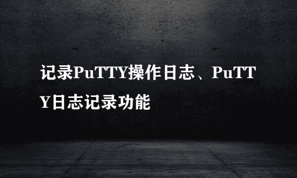 记录PuTTY操作日志、PuTTY日志记录功能