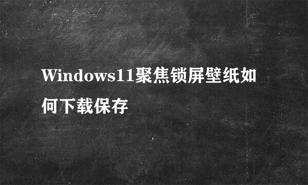 Windows11聚焦锁屏壁纸如何下载保存