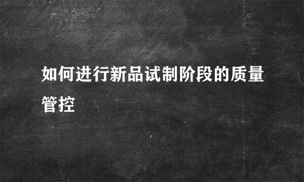 如何进行新品试制阶段的质量管控