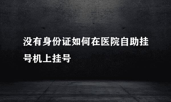 没有身份证如何在医院自助挂号机上挂号