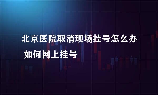 北京医院取消现场挂号怎么办 如何网上挂号