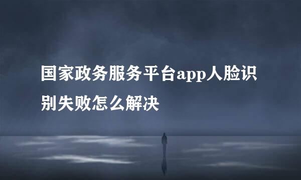 国家政务服务平台app人脸识别失败怎么解决