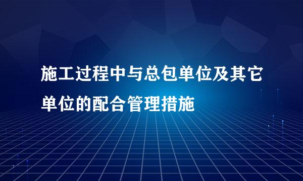 施工过程中与总包单位及其它单位的配合管理措施