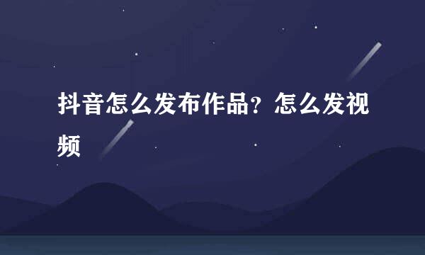 抖音怎么发布作品？怎么发视频